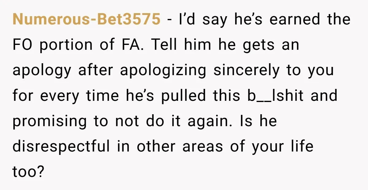 Numerous-Bet3575 − I’d say he’s earned the FO portion of FA. Tell him he gets an apology after apologizing sincerely to you for every time he’s pulled this b__lshit and...