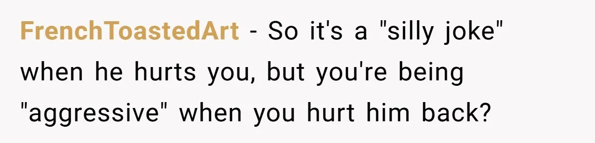 FrenchToastedArt − So it's a "silly joke" when he hurts you, but you're being "aggressive" when you hurt him back?