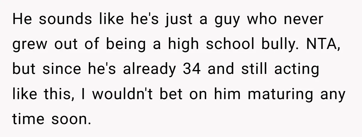 He sounds like he's just a guy who never grew out of being a high school bully. NTA, but since he's already 34 and still acting like this, I wouldn't...