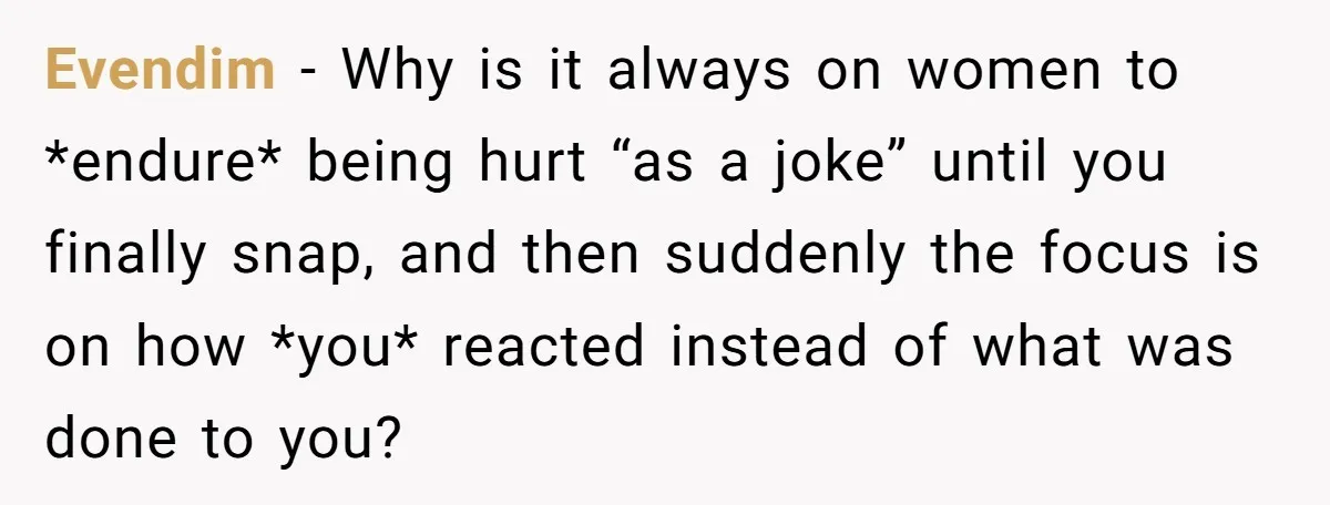 Evendim − Why is it always on women to *endure* being hurt “as a joke” until you finally snap, and then suddenly the focus is on how *you* reacted instead...