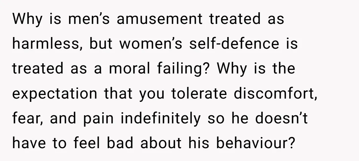 Why is men’s amusement treated as harmless, but women’s self-defence is treated as a moral failing? Why is the expectation that you tolerate discomfort, fear, and pain indefinitely so he...