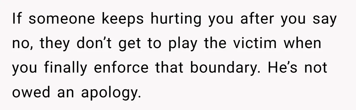 If someone keeps hurting you after you say no, they don’t get to play the victim when you finally enforce that boundary. He’s not owed an apology.