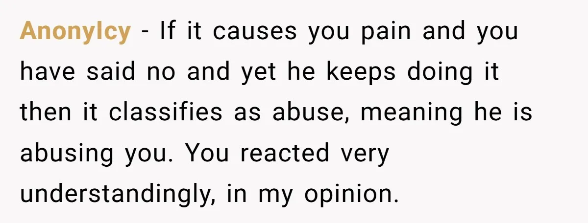 AnonyIcy − If it causes you pain and you have said no and yet he keeps doing it then it classifies as abuse, meaning he is abusing you. You reacted...