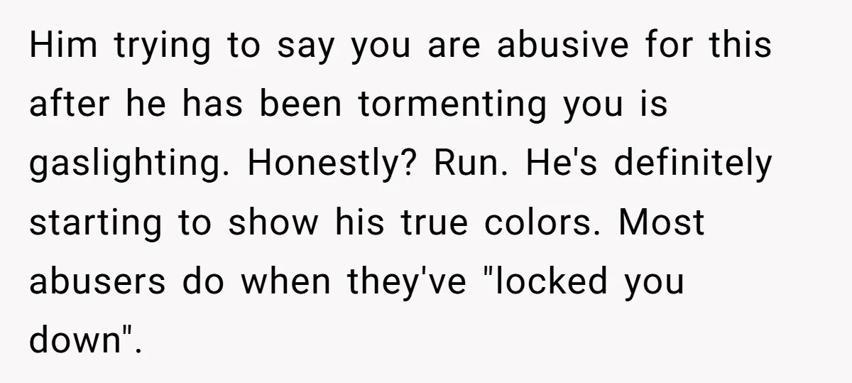 Him trying to say you are abusive for this after he has been tormenting you is gaslighting. Honestly? Run. He's definitely starting to show his true colors. Most abusers do...