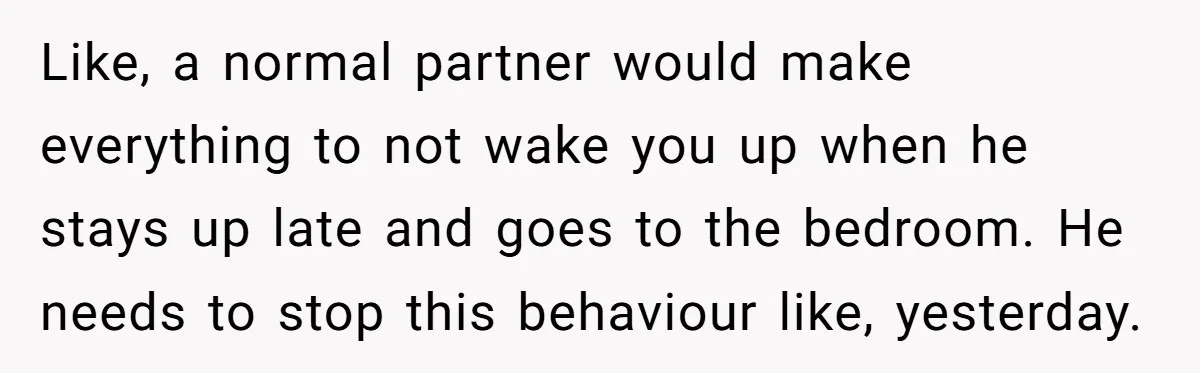 Like, a normal partner would make everything to not wake you up when he stays up late and goes to the bedroom. He needs to stop this behaviour like, yesterday.