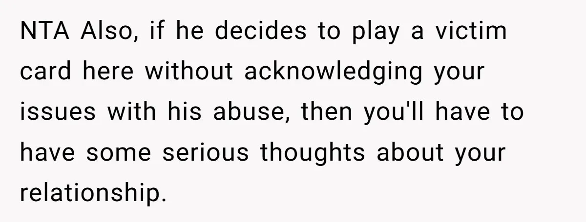 NTA Also, if he decides to play a victim card here without acknowledging your issues with his abuse, then you'll have to have some serious thoughts about your relationship.