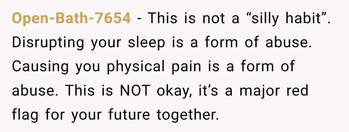 Open-Bath-7654 − This is not a “silly habit”. Disrupting your sleep is a form of abuse. Causing you physical pain is a form of abuse. This is NOT okay, it’s...