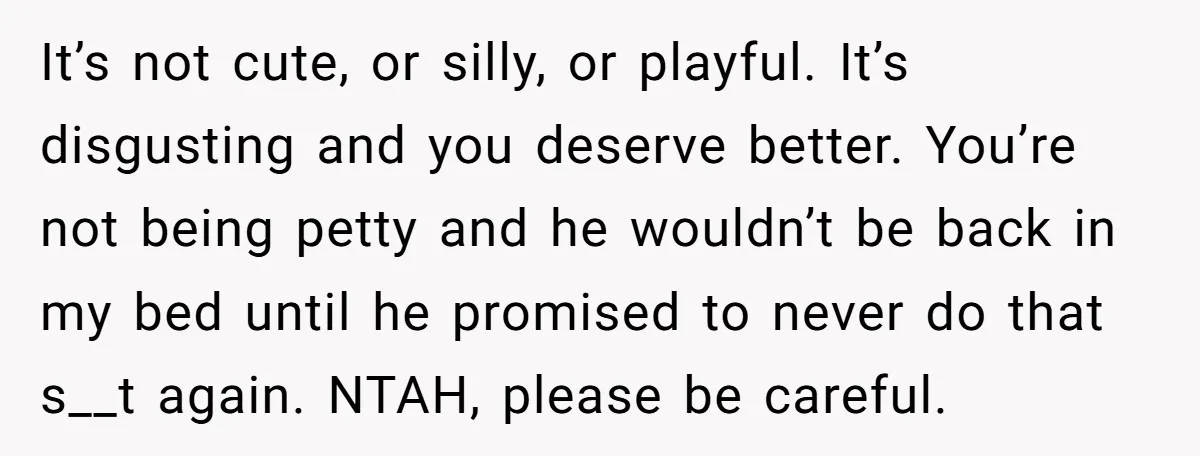 It’s not cute, or silly, or playful. It’s disgusting and you deserve better. You’re not being petty and he wouldn’t be back in my bed until he promised to never...