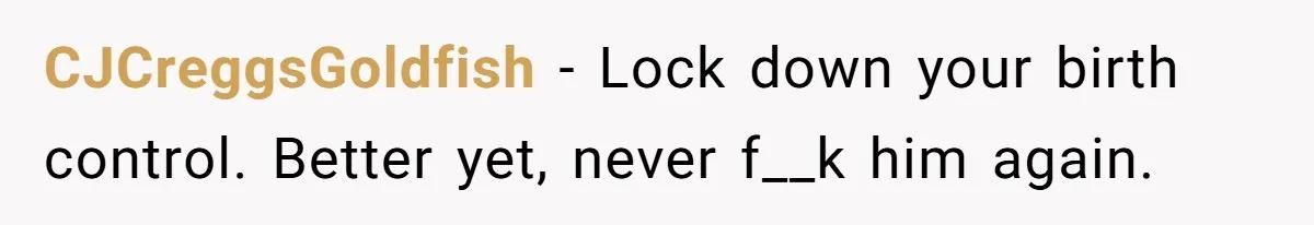 CJCreggsGoldfish − Lock down your birth control. Better yet, never f__k him again.