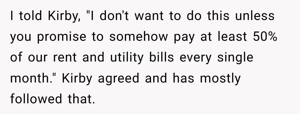 I told Kirby, "I don't want to do this unless you promise to somehow pay at least 50% of our rent and utility bills every single month." Kirby agreed and...