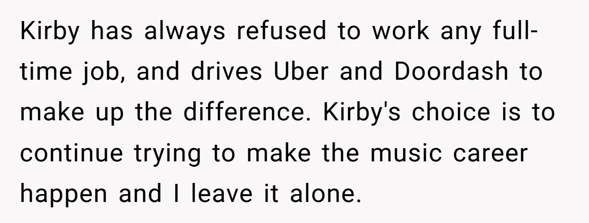 Kirby has always refused to work any full-time job, and drives Uber and Doordash to make up the difference. Kirby's choice is to continue trying to make the music career...