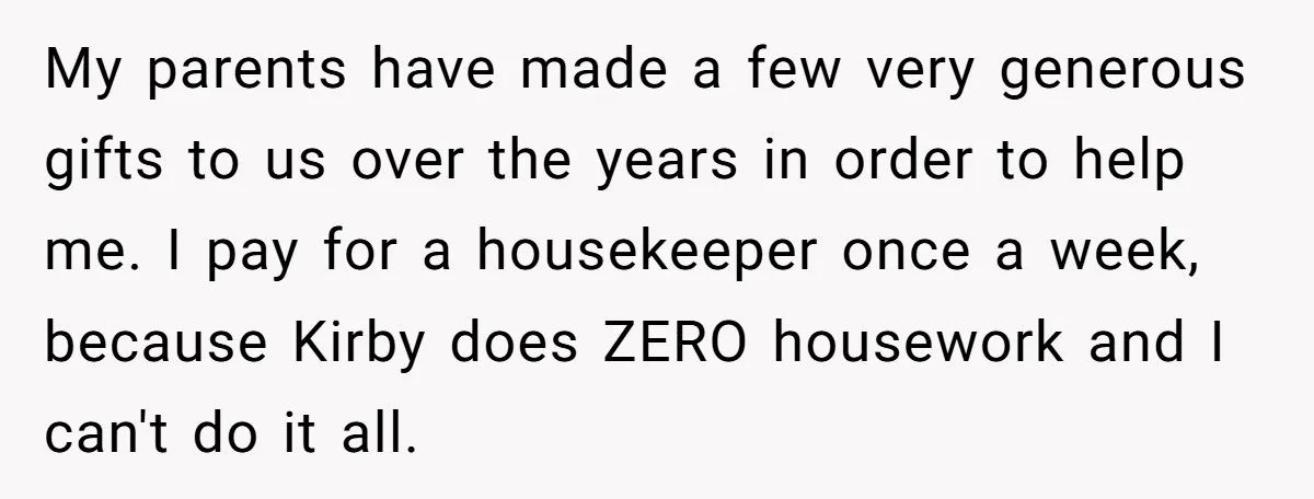 My parents have made a few very generous gifts to us over the years in order to help me. I pay for a housekeeper once a week, because Kirby does...