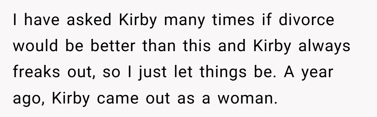 I have asked Kirby many times if divorce would be better than this and Kirby always freaks out, so I just let things be. A year ago, Kirby came out...