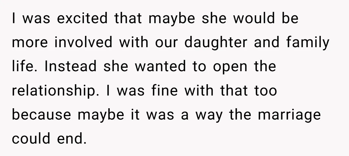 I was excited that maybe she would be more involved with our daughter and family life. Instead she wanted to open the relationship. I was fine with that too because...