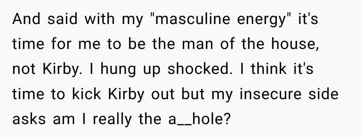 And said with my "masculine energy" it's time for me to be the man of the house, not Kirby. I hung up shocked. I think it's time to kick Kirby...