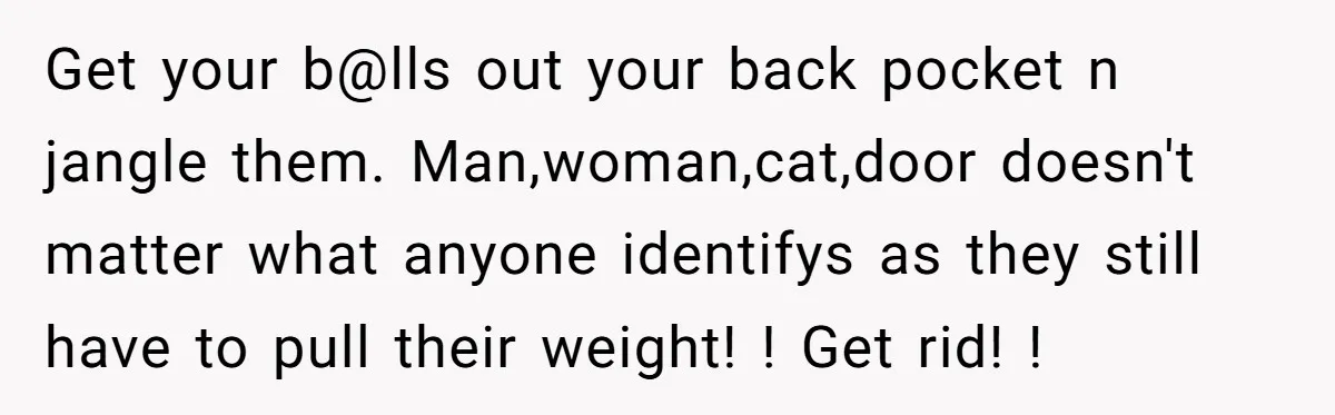 Get your b@lls out your back pocket n jangle them. Man,woman,cat,door doesn't matter what anyone identifys as they still have to pull their weight! ! Get rid! !