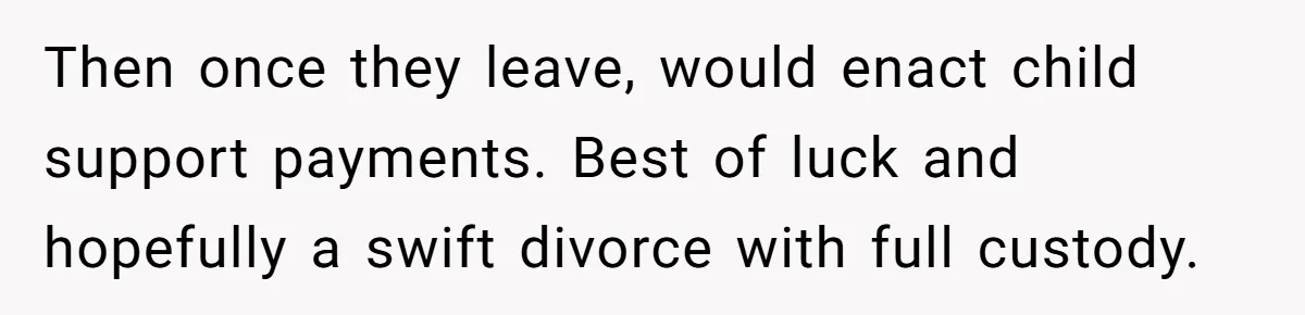 Then once they leave, would enact child support payments. Best of luck and hopefully a swift divorce with full custody.