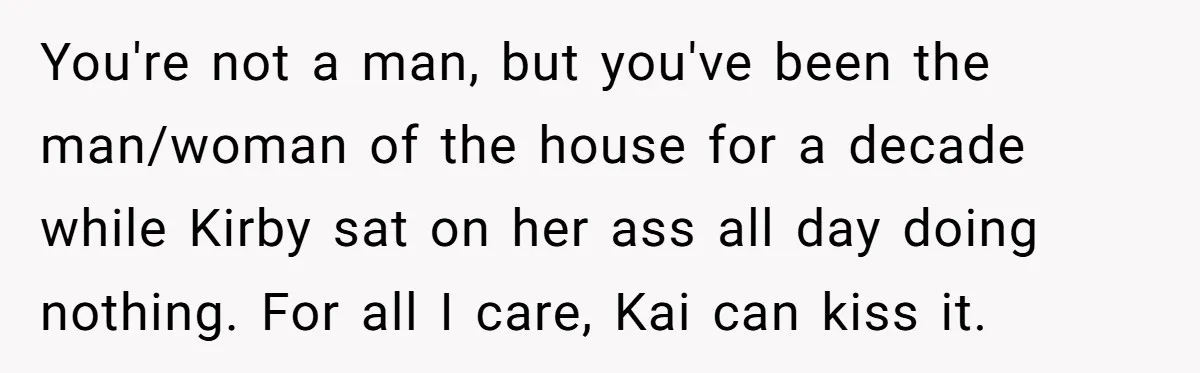 You're not a man, but you've been the man/woman of the house for a decade while Kirby sat on her ass all day doing nothing. For all I care, Kai...