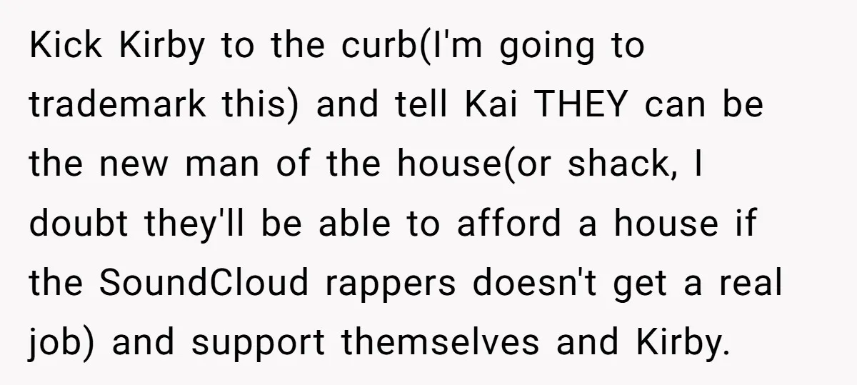 Kick Kirby to the curb(I'm going to trademark this) and tell Kai THEY can be the new man of the house(or shack, I doubt they'll be able to afford a...