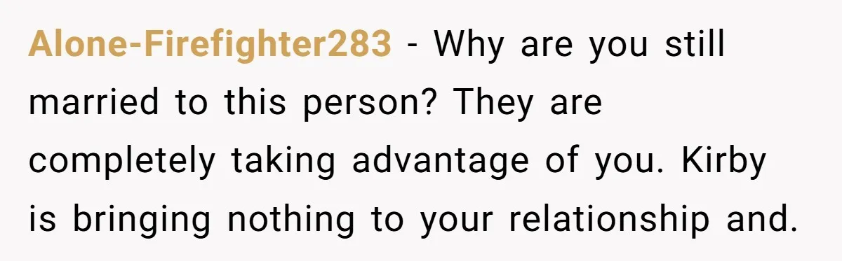 Alone-Firefighter283 − Why are you still married to this person? They are completely taking advantage of you. Kirby is bringing nothing to your relationship and.
