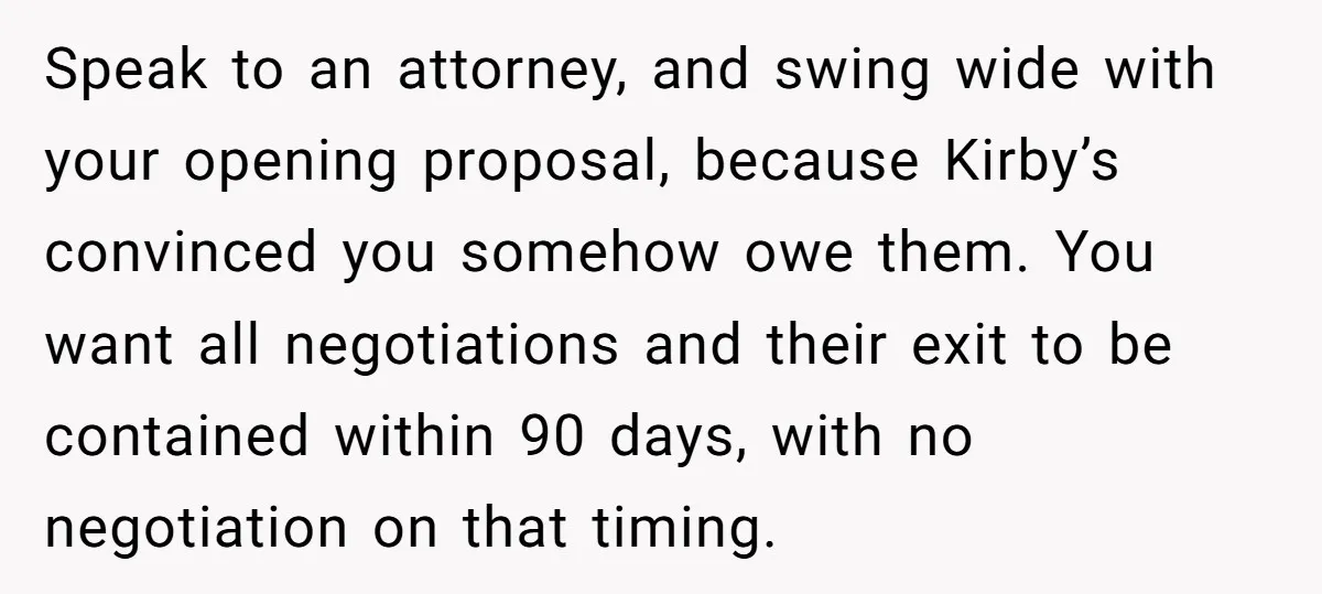 Speak to an attorney, and swing wide with your opening proposal, because Kirby’s convinced you somehow owe them. You want all negotiations and their exit to be contained within 90...