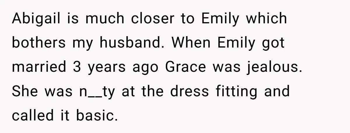 Abigail is much closer to Emily which bothers my husband. When Emily got married 3 years ago Grace was jealous. She was n__ty at the dress fitting and called it...