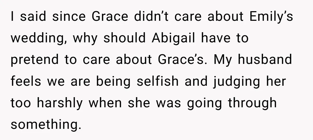 I said since Grace didn’t care about Emily’s wedding, why should Abigail have to pretend to care about Grace’s. My husband feels we are being selfish and judging her too...