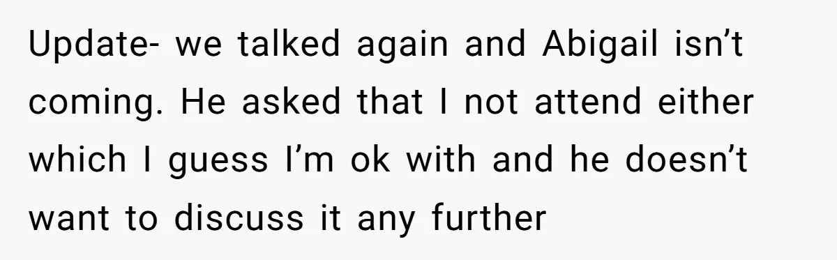 Update- we talked again and Abigail isn’t coming. He asked that I not attend either which I guess I’m ok with and he doesn’t want to discuss it any further