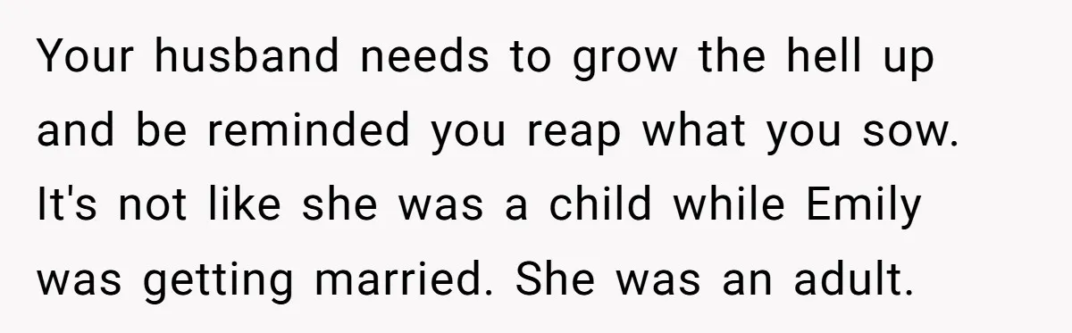 Your husband needs to grow the hell up and be reminded you reap what you sow. It's not like she was a child while Emily was getting married. She was...