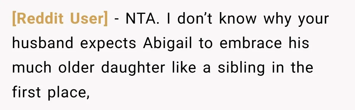 [Reddit User] − NTA. I don’t know why your husband expects Abigail to embrace his much older daughter like a sibling in the first place,