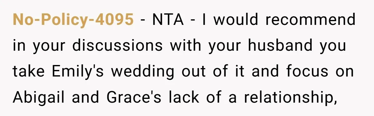 No-Policy-4095 − NTA - I would recommend in your discussions with your husband you take Emily's wedding out of it and focus on Abigail and Grace's lack of a relationship,