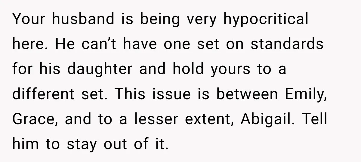 Your husband is being very hypocritical here. He can’t have one set on standards for his daughter and hold yours to a different set. This issue is between Emily, Grace,...
