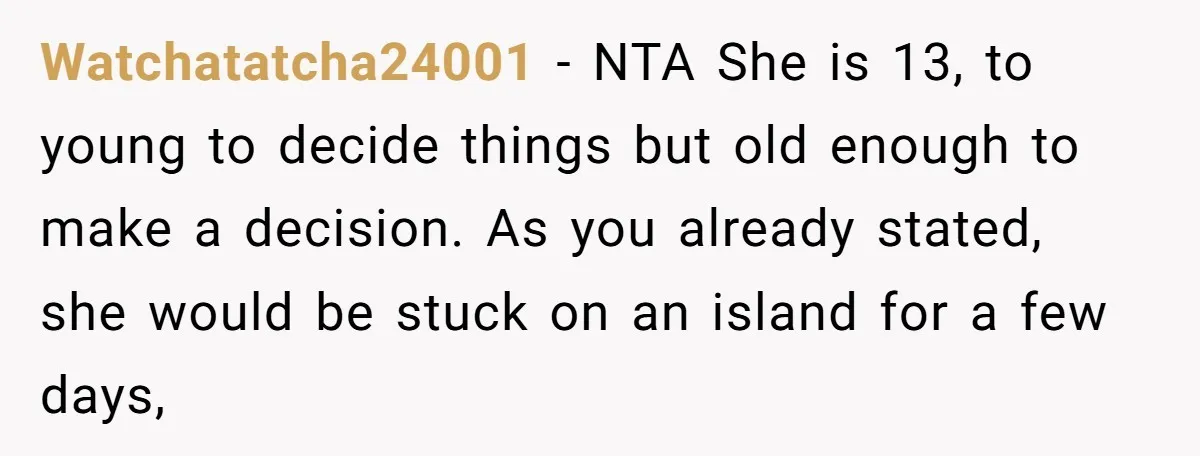 Watchatatcha24001 − NTA She is 13, to young to decide things but old enough to make a decision. As you already stated, she would be stuck on an island for...