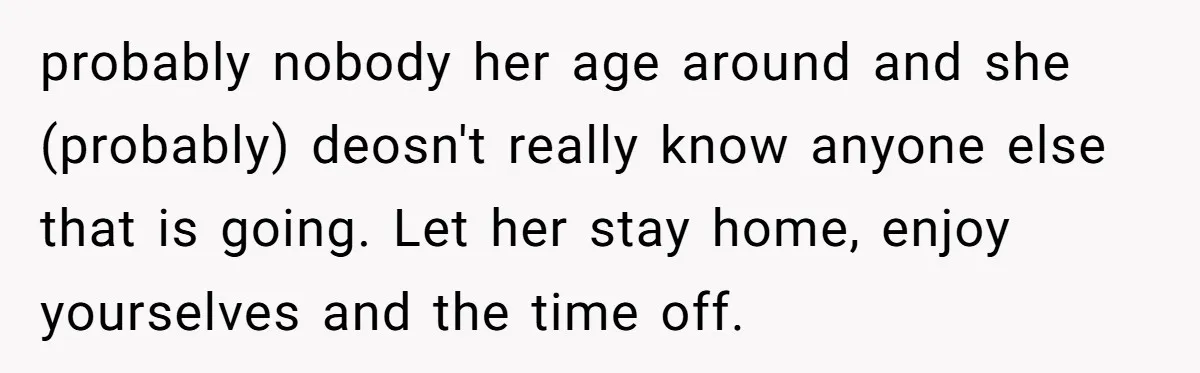 probably nobody her age around and she (probably) deosn't really know anyone else that is going. Let her stay home, enjoy yourselves and the time off.
