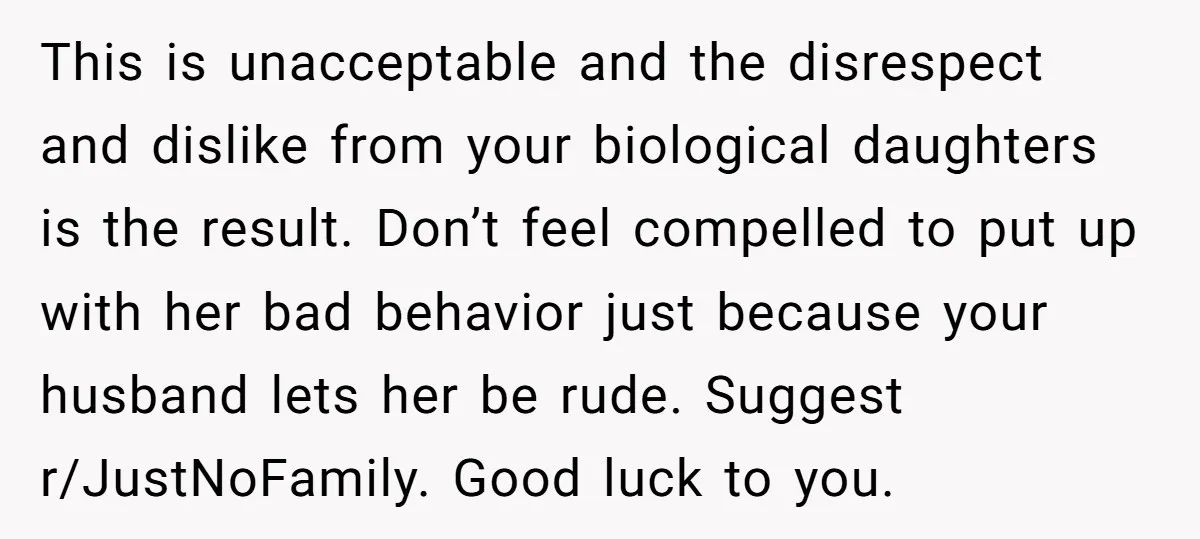 This is unacceptable and the disrespect and dislike from your biological daughters is the result. Don’t feel compelled to put up with her bad behavior just because your husband lets...