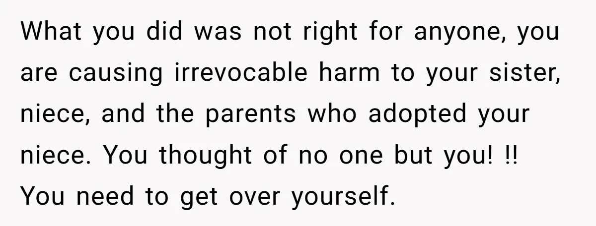 What you did was not right for anyone, you are causing irrevocable harm to your sister, niece, and the parents who adopted your niece. You thought of no one but...