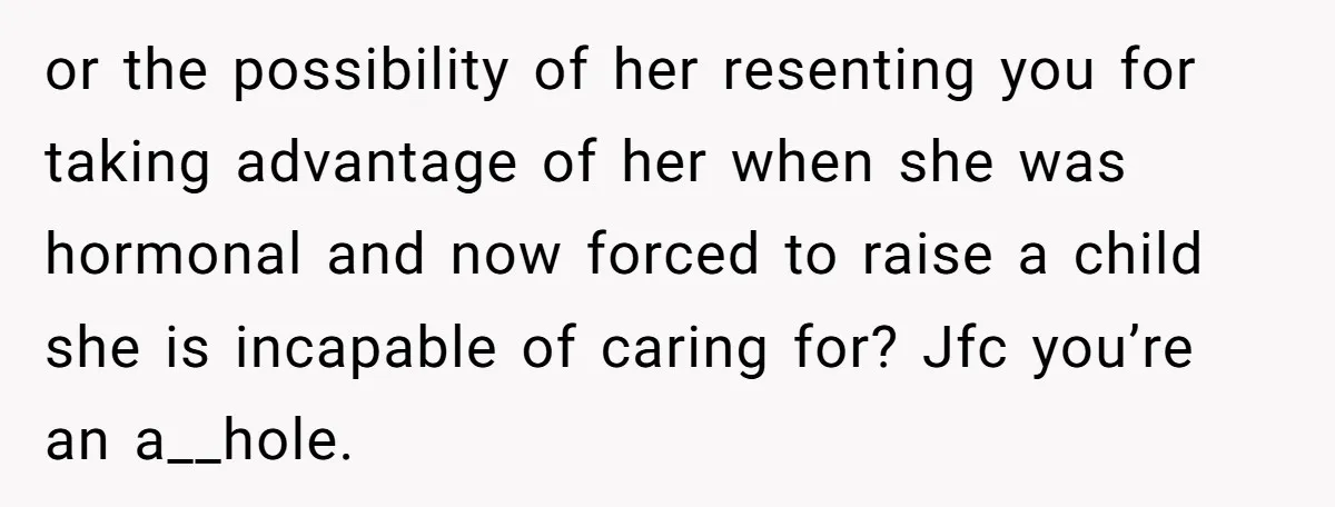 or the possibility of her resenting you for taking advantage of her when she was hormonal and now forced to raise a child she is incapable of caring for? Jfc...