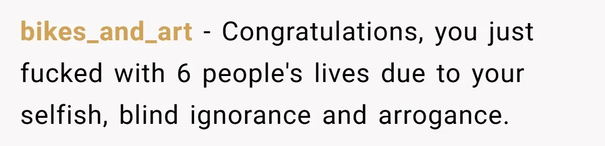bikes_and_art − Congratulations, you just fucked with 6 people's lives due to your selfish, blind ignorance and arrogance.