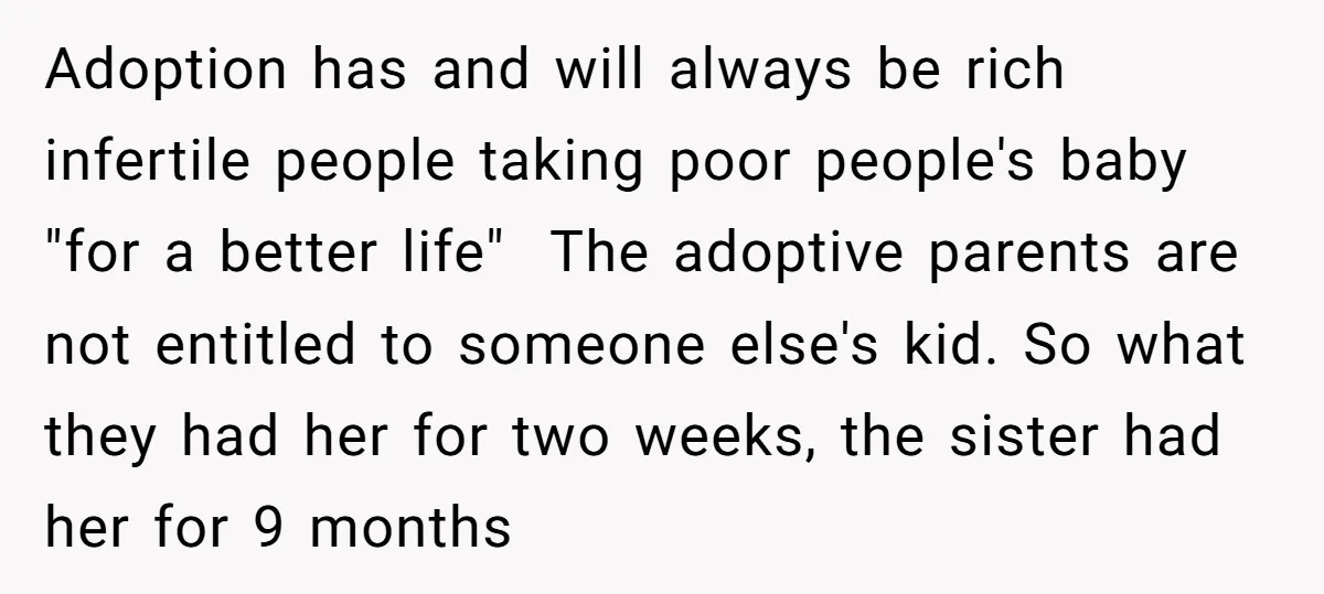 Adoption has and will always be rich infertile people taking poor people's baby "for a better life" The adoptive parents are not entitled to someone else's kid. So what they...