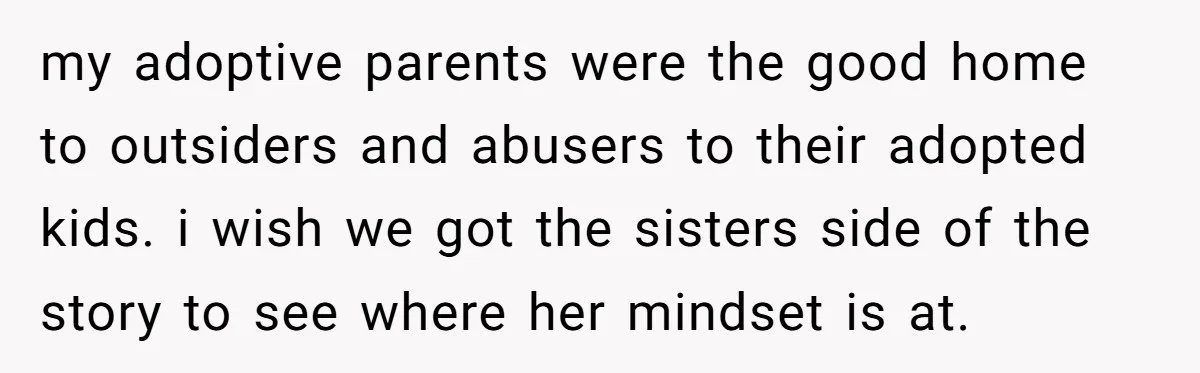 my adoptive parents were the good home to outsiders and abusers to their adopted kids. i wish we got the sisters side of the story to see where her mindset...