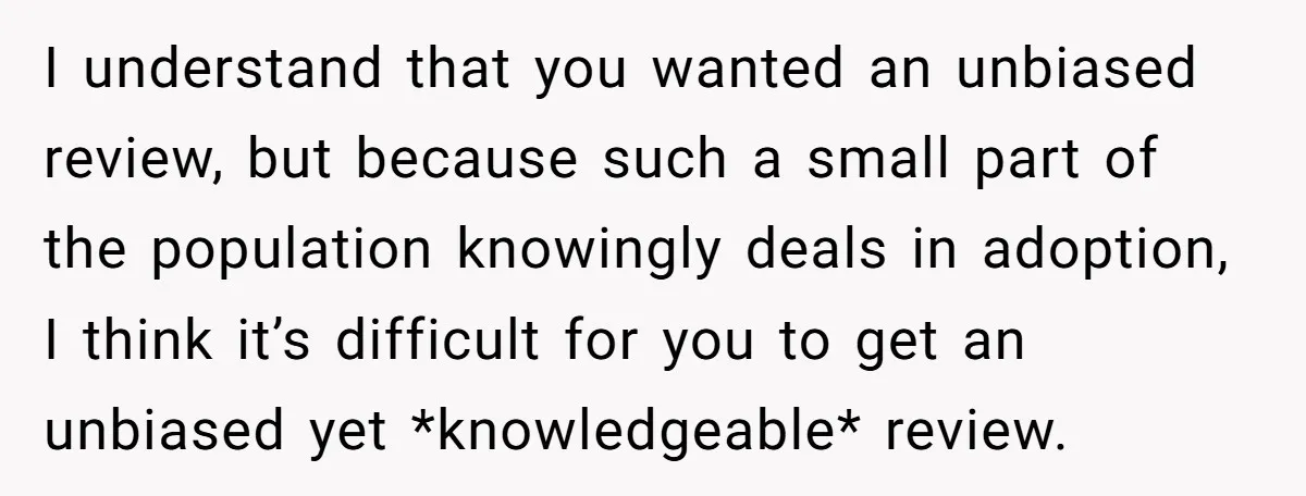 I understand that you wanted an unbiased review, but because such a small part of the population knowingly deals in adoption, I think it’s difficult for you to get an...