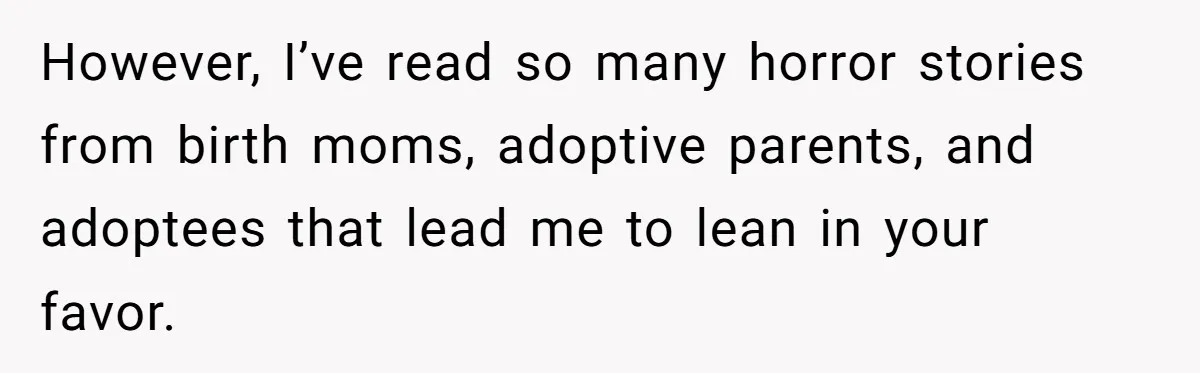 However, I’ve read so many horror stories from birth moms, adoptive parents, and adoptees that lead me to lean in your favor.
