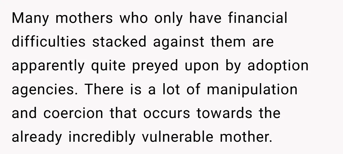 Many mothers who only have financial difficulties stacked against them are apparently quite preyed upon by adoption agencies. There is a lot of manipulation and coercion that occurs towards the...