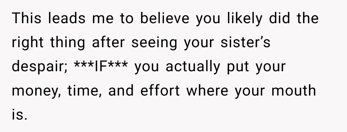This leads me to believe you likely did the right thing after seeing your sister’s despair; ***IF*** you actually put your money, time, and effort where your mouth is.