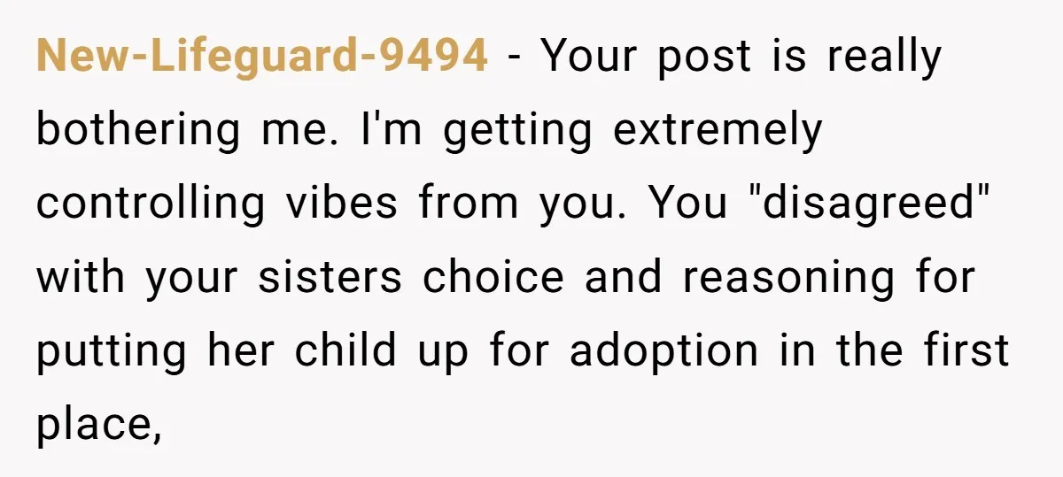 New-Lifeguard-9494 − Your post is really bothering me. I'm getting extremely controlling vibes from you. You "disagreed" with your sisters choice and reasoning for putting her child up for adoption...