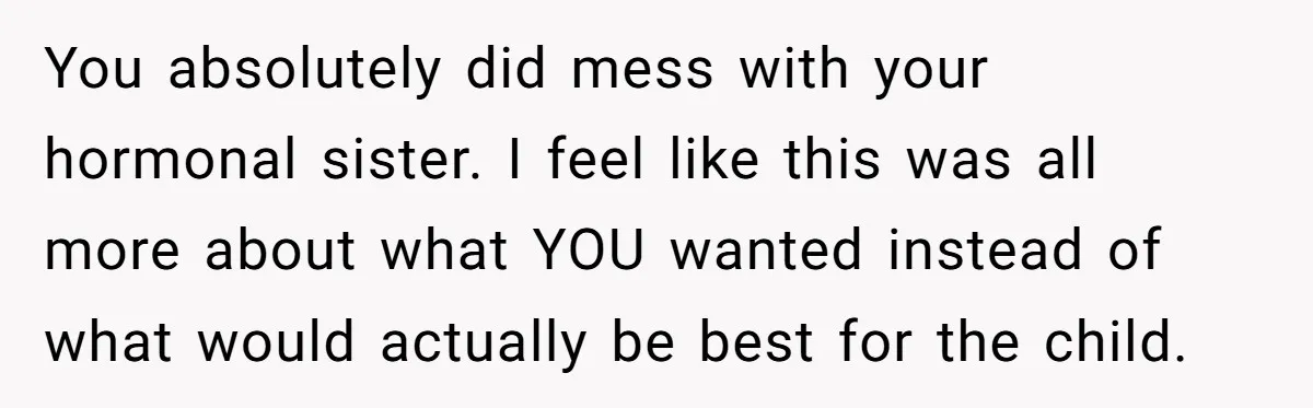 You absolutely did mess with your hormonal sister. I feel like this was all more about what YOU wanted instead of what would actually be best for the child.