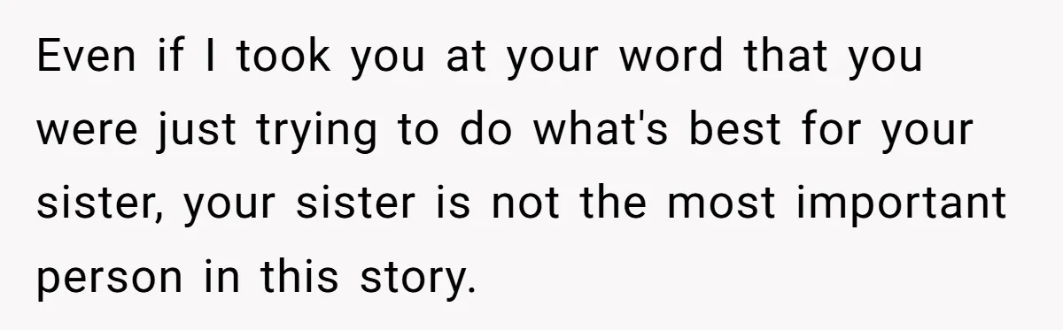 Even if I took you at your word that you were just trying to do what's best for your sister, your sister is not the most important person in this...