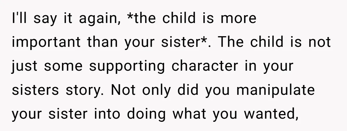 I'll say it again, *the child is more important than your sister*. The child is not just some supporting character in your sisters story. Not only did you manipulate your...