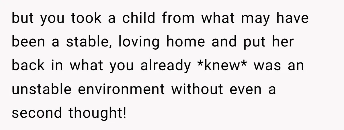 but you took a child from what may have been a stable, loving home and put her back in what you already *knew* was an unstable environment without even a...