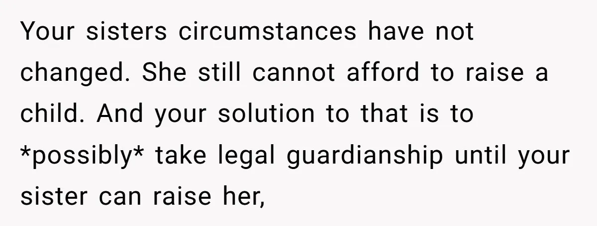 Your sisters circumstances have not changed. She still cannot afford to raise a child. And your solution to that is to *possibly* take legal guardianship until your sister can raise...
